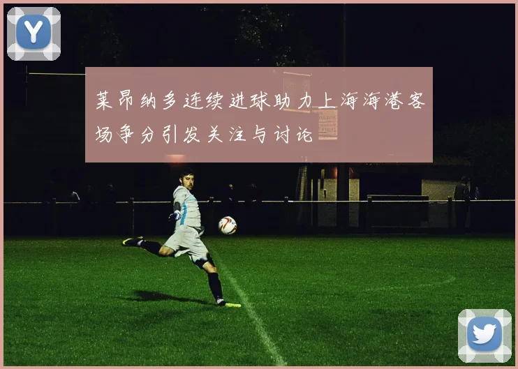 莱昂纳多连续进球助力上海海港客场争分引发关注与讨论