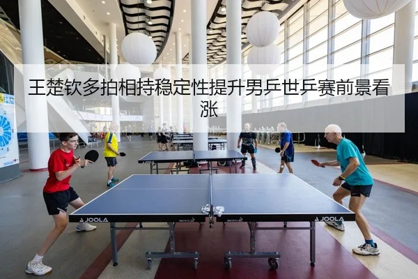 王楚钦多拍相持稳定性提升男乒世乒赛前景看涨