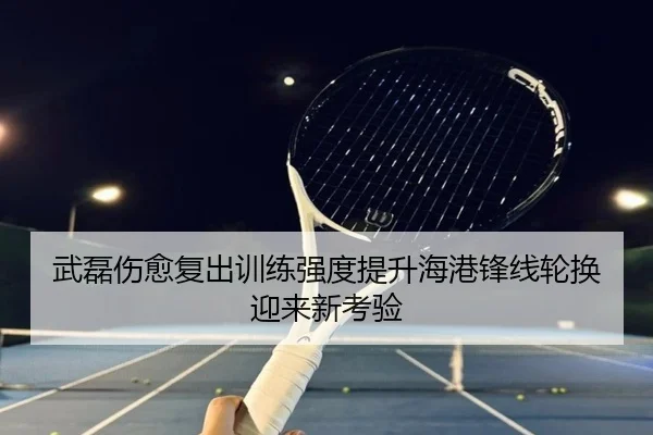 武磊伤愈复出训练强度提升海港锋线轮换迎来新考验